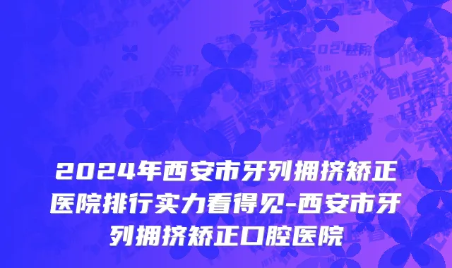 2024年西安市牙列拥挤矫正医院排行实力看得见-西安市牙列拥挤矫正口腔医院