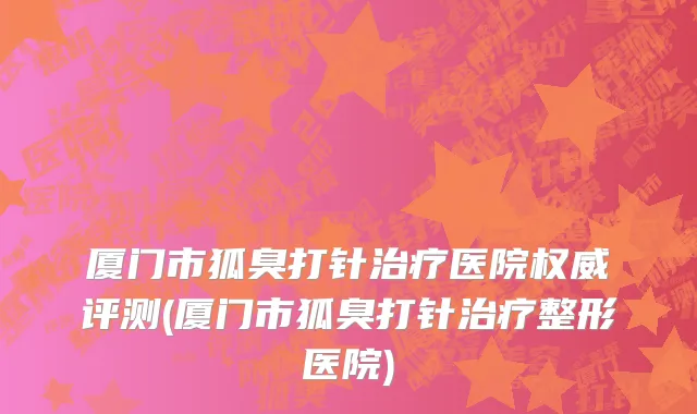 厦门市狐臭打针治疗医院权威评测(厦门市狐臭打针治疗整形医院)