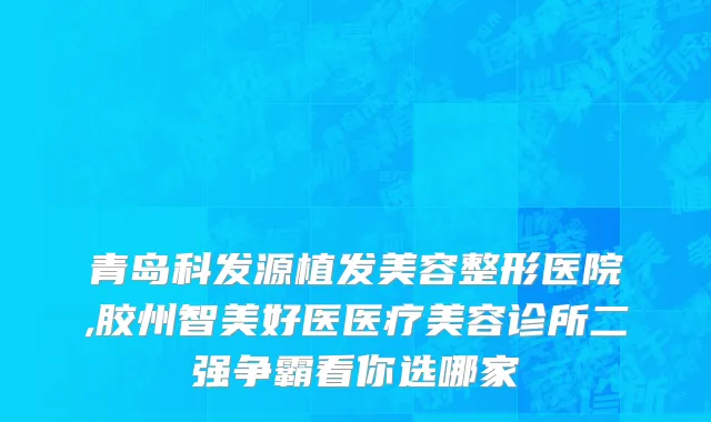 青岛科发源植发美容整形医院,胶州智美好医医疗美容诊所二强争霸看你选哪家