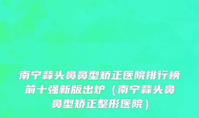 南宁蒜头鼻鼻型矫正医院排行榜前十强新版出炉(南宁蒜头鼻鼻型矫正整形医院)