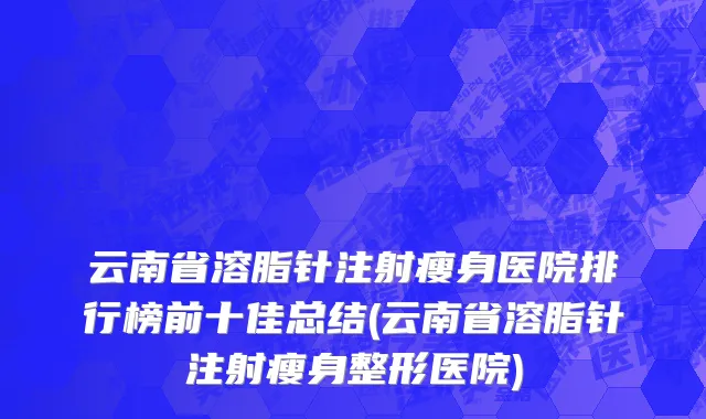 云南省溶脂针注射瘦身医院排行榜前十佳总结(云南省溶脂针注射瘦身整形医院)