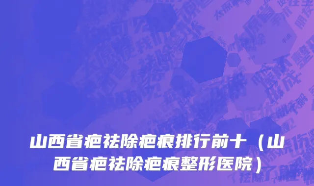 山西省疤祛除疤痕排行前十（山西省疤祛除疤痕整形医院）