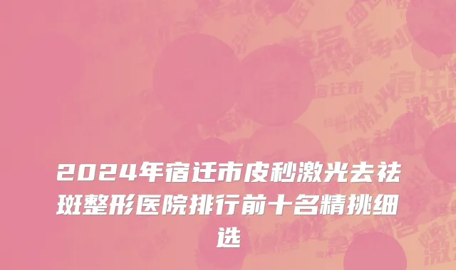2024年宿迁市皮秒激光去祛斑整形医院排行前十名精挑细选