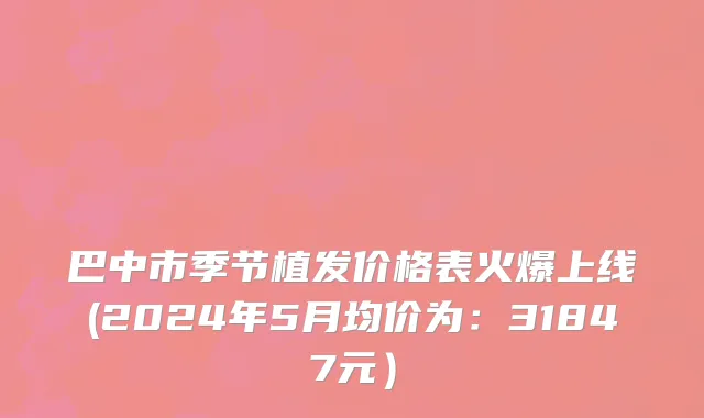 巴中市季节植发价格表火爆上线(2024年5月均价为：31847元）