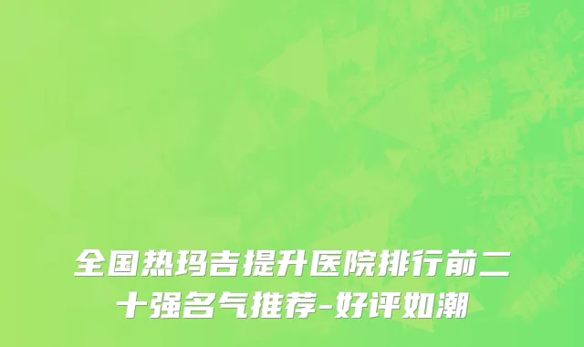 全国热玛吉提升医院排行前二十强名气推荐-好评如潮