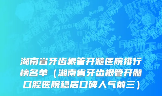 湖南省牙齿根管开髓医院排行榜名单（湖南省牙齿根管开髓口腔医院稳居口碑人气前三）