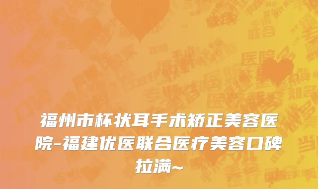 福州市杯状耳手术矫正美容医院-福建优医联合医疗美容口碑拉满~