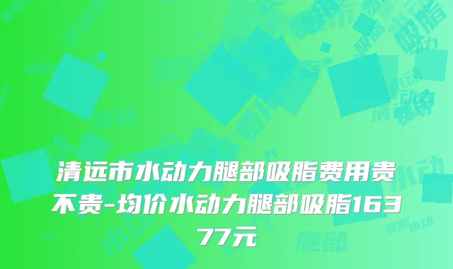 清远市水动力腿部吸脂费用贵不贵-均价水动力腿部吸脂16377元