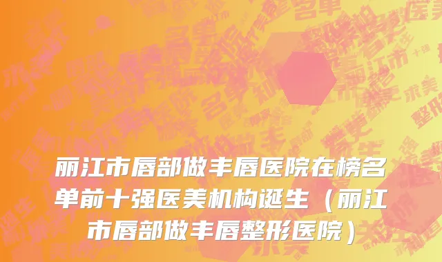 丽江市唇部做丰唇医院在榜名单前十强医美机构诞生（丽江市唇部做丰唇整形医院）