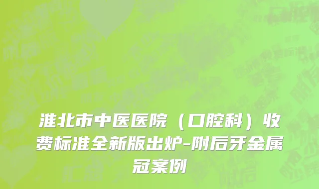 淮北市中医医院（口腔科）收费标准全新版出炉-附后牙金属冠案例