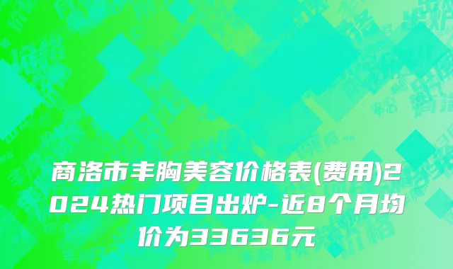 商洛市丰胸美容价格表(费用)2024热门项目出炉-近8个月均价为33636元