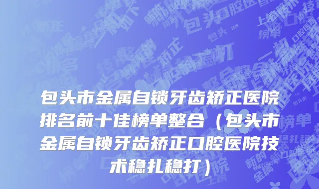 包头市金属自锁牙齿矫正医院排名前十佳榜单整合（包头市金属自锁牙齿矫正口腔医院技术稳扎稳打）