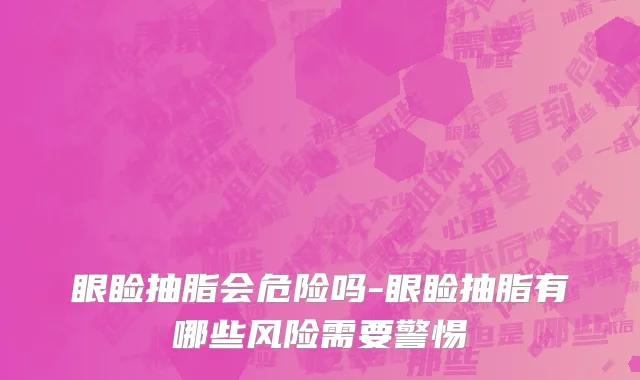 眼睑抽脂会危险吗-眼睑抽脂有哪些风险需要警惕