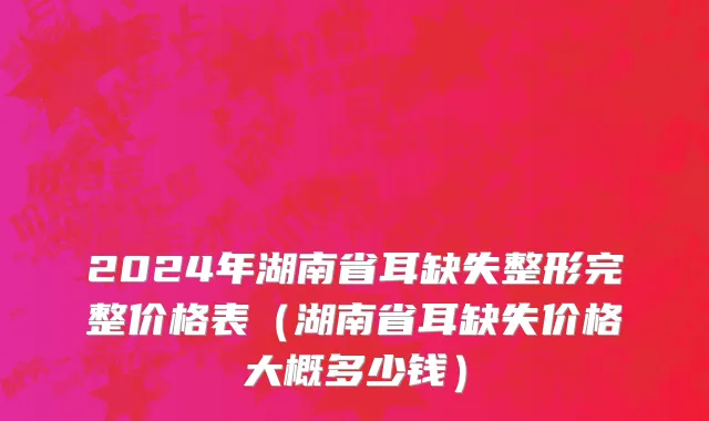 2024年湖南省耳缺失整形完整价格表（湖南省耳缺失价格大概多少钱）