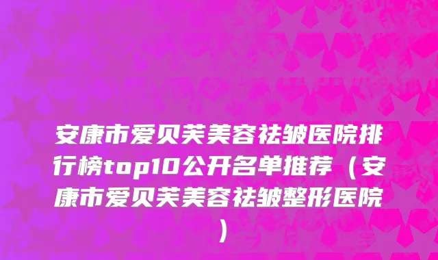 安康市爱贝芙美容祛皱医院排行榜top10公开名单推荐（安康市爱贝芙美容祛皱整形医院）