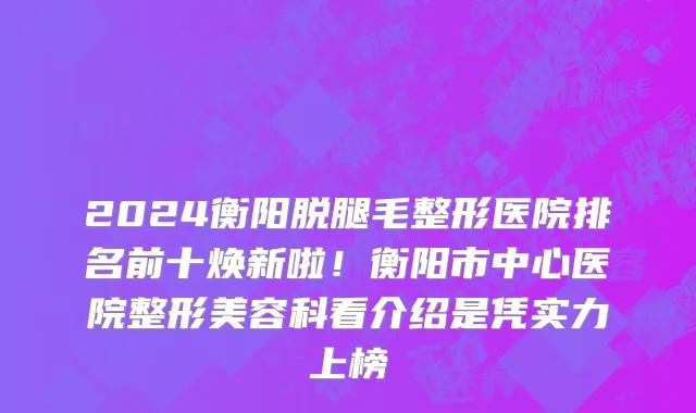 2024衡阳脱腿毛整形医院排名前十焕新啦!衡阳市中心医院整形美容科看介绍是凭实力上榜