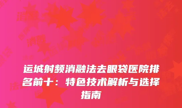 运城射频消融法去眼袋医院排名前十：特色技术解析与选择指南