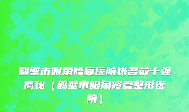 鹤壁市眼角修复医院排名前十强揭秘（鹤壁市眼角修复整形医院）