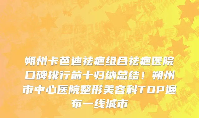 朔州卡芭迪祛疤组合祛疤医院口碑排行前十归纳总结!朔州市中心医院整形美容科TOP遍布一线城市