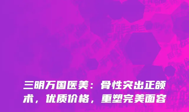 三明万国医美:骨性突出正颌术,优质价格,重塑完美面容