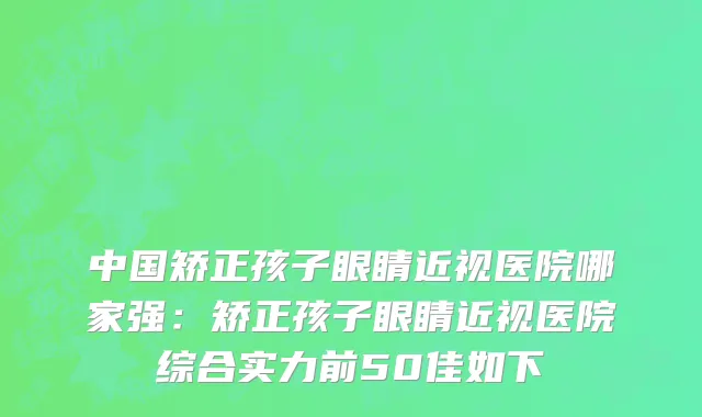 中国矫正孩子眼睛近视医院哪家强：矫正孩子眼睛近视医院综合实力前50佳如下