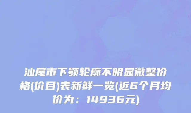 汕尾市下颚轮廓不明显微整价格(价目)表新鲜一览(近6个月均价为：14936元)