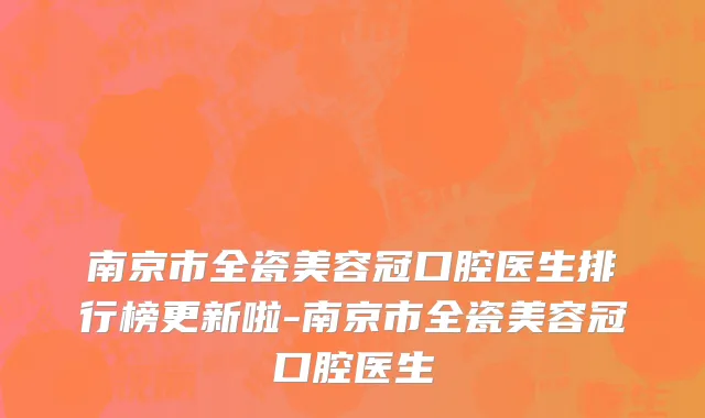 南京市全瓷美容冠口腔医生排行榜更新啦-南京市全瓷美容冠口腔医生