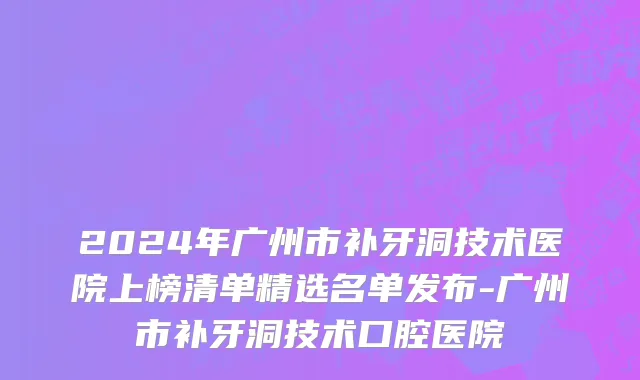2024年广州市补牙洞技术医院上榜清单精选名单发布-广州市补牙洞技术口腔医院