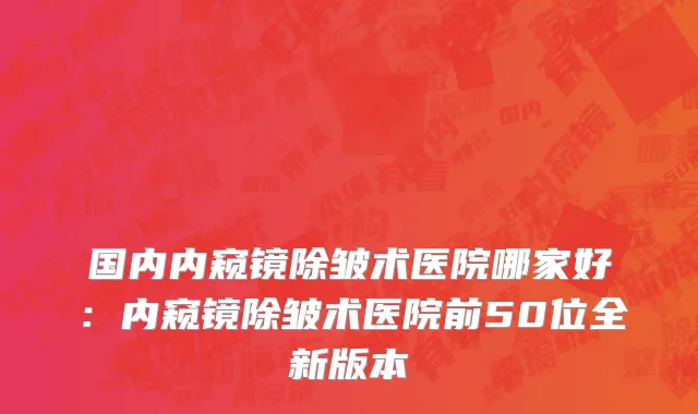 国内内窥镜除皱术医院哪家好：内窥镜除皱术医院前50位全新版本