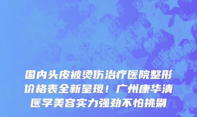 国内头皮被烫伤治疗医院整形价格表全新呈现！广州康华清医学美容实力强劲不怕挑剔