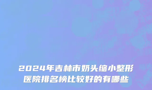 2024年吉林市奶头缩小整形医院排名榜比较好的有哪些