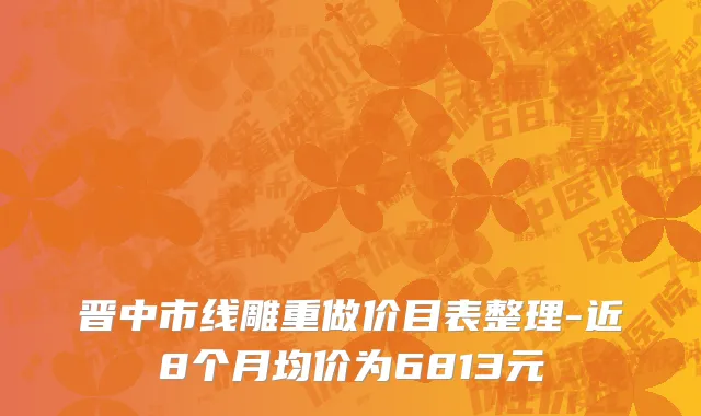 晋中市线雕重做价目表整理-近8个月均价为6813元