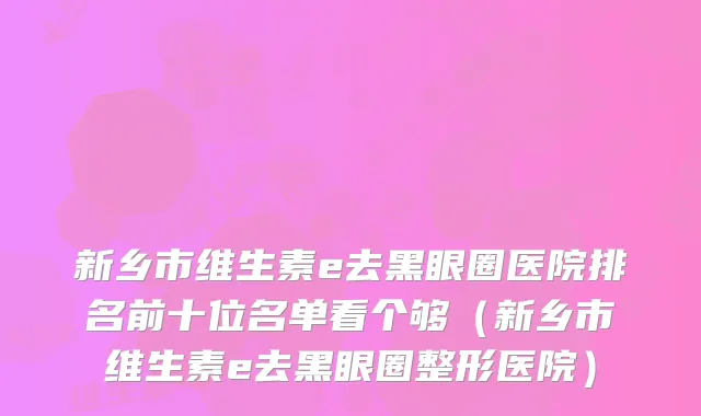 新乡市维生素e去黑眼圈医院排名前十位名单看个够（新乡市维生素e去黑眼圈整形医院）