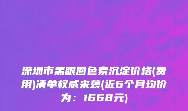 深圳市黑眼圈色素沉淀价格(费用)清单权威来袭(近6个月均价为：1668元)