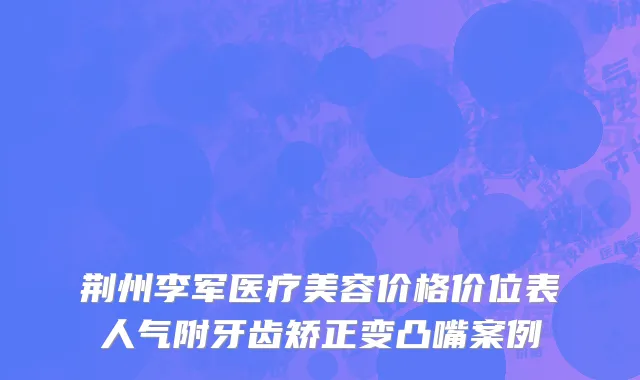 荆州李军医疗美容价格价位表人气附牙齿矫正变凸嘴案例