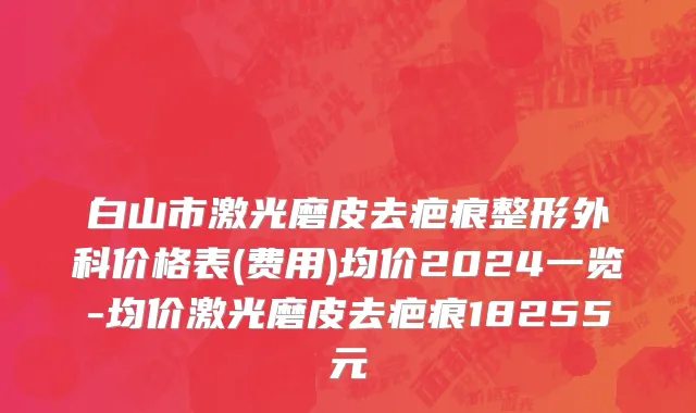白山市激光磨皮去疤痕整形外科价格表(费用)均价2024一览-均价激光磨皮去疤痕18255元