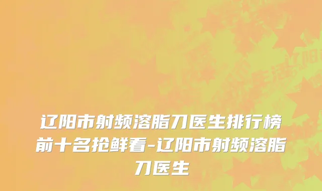 辽阳市射频溶脂刀医生排行榜前十名抢鲜看-辽阳市射频溶脂刀医生