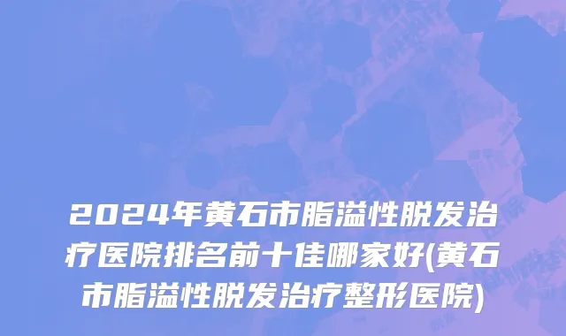 2024年黄石市脂溢性脱发治疗医院排名前十佳哪家好(黄石市脂溢性脱发治疗整形医院)
