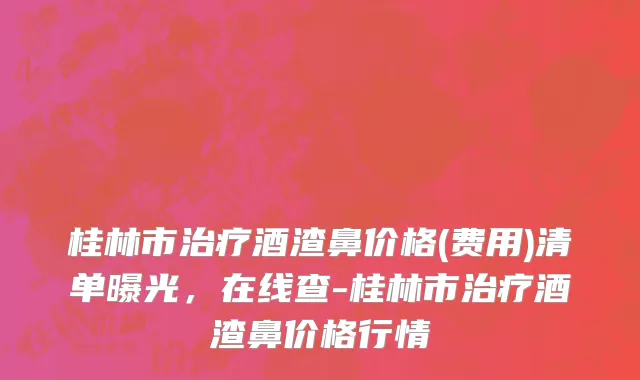 桂林市治疗酒渣鼻价格(费用)清单曝光，在线查-桂林市治疗酒渣鼻价格行情