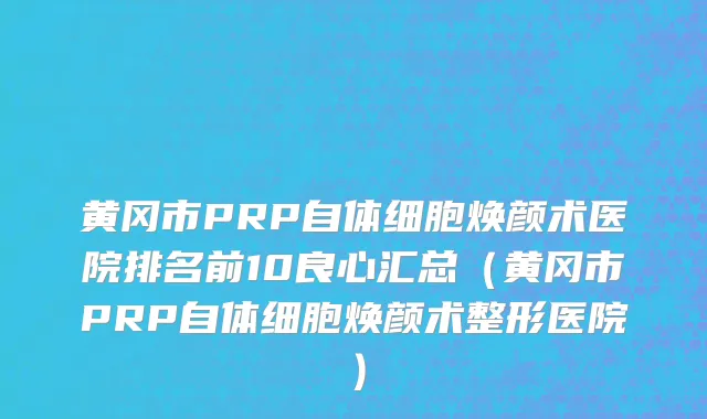 黄冈市PRP自体细胞焕颜术医院排名前10良心汇总（黄冈市PRP自体细胞焕颜术整形医院）