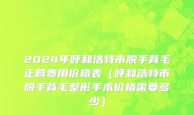 2024年呼和浩特市脱手背毛正畸费用价格表（呼和浩特市脱手背毛整形手术价格需要多少）