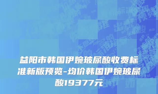 益阳市韩国伊婉玻尿酸收费标准新版预览-均价韩国伊婉玻尿酸19377元
