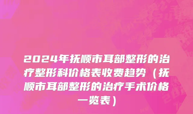 2024年抚顺市耳部整形的治疗整形科价格表收费趋势（抚顺市耳部整形的治疗手术价格一览表）