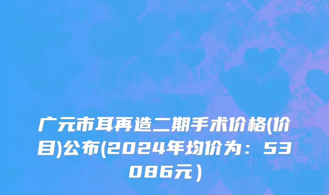广元市耳再造二期手术价格(价目)公布(2024年均价为：53086元）
