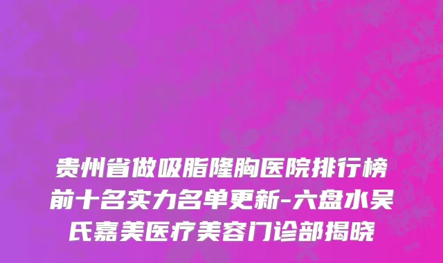 贵州省做吸脂隆胸医院排行榜前十名实力名单更新-六盘水吴氏嘉美医疗美容门诊部揭晓