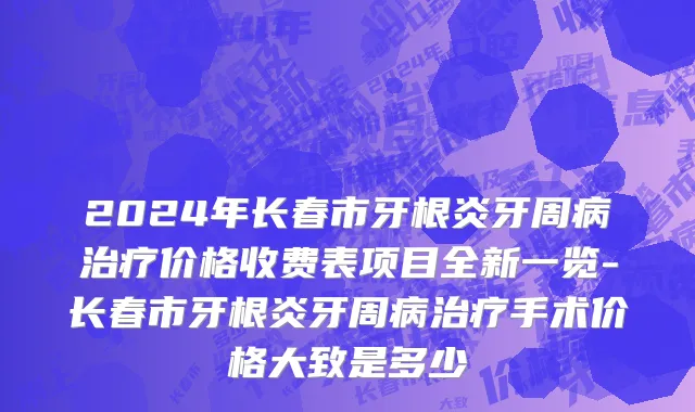 2024年长春市牙根炎牙周病治疗价格收费表项目全新一览-长春市牙根炎牙周病治疗手术价格大致是多少