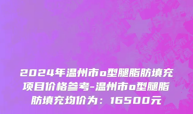 2024年温州市o型腿脂肪填充项目价格参考-温州市o型腿脂肪填充均价为：16500元