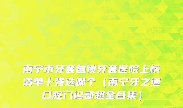 南宁市牙套自锁牙套医院上榜清单十强选哪个（南宁牙之道口腔门诊部超全合集）