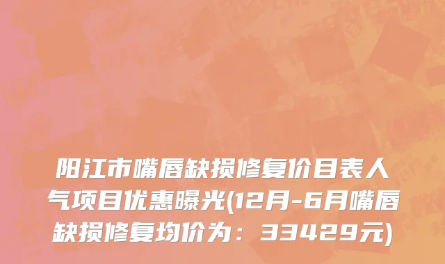 阳江市嘴唇缺损修复价目表人气项目优惠曝光(12月-6月嘴唇缺损修复均价为：33429元)