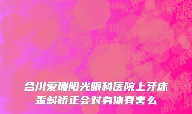 合川爱瑞阳光眼科医院上牙床歪斜矫正会对身体有害么